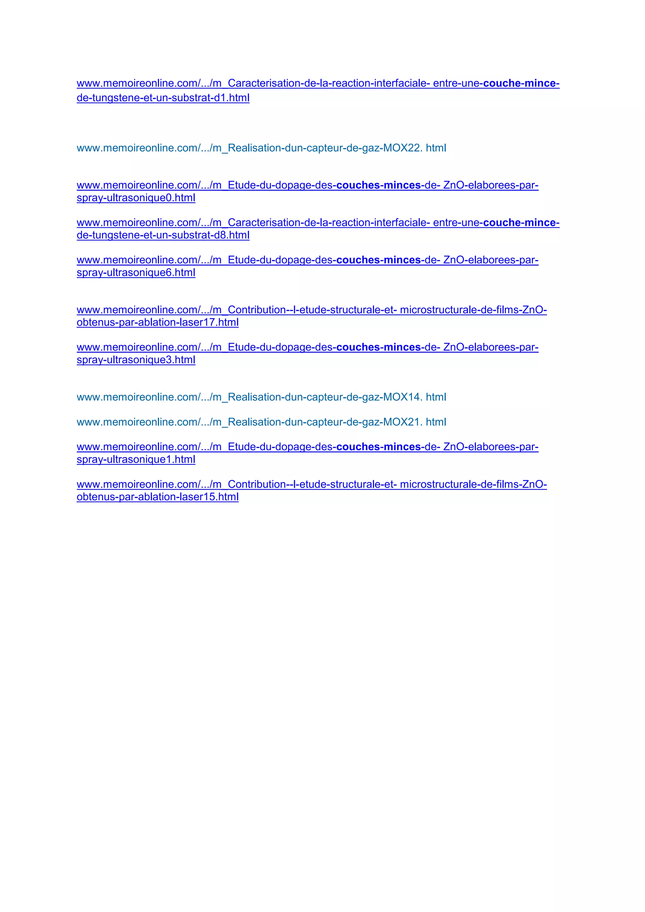 www.memoireonline.com/.../m_Caracterisation-de-la-reaction-interfaciale- entre-une-couche-mince-
de-tungstene-et-un-substrat-d1.html
www.memoireonline.com/.../m_Realisation-dun-capteur-de-gaz-MOX22. html
www.memoireonline.com/.../m_Etude-du-dopage-des-couches-minces-de- ZnO-elaborees-par-
spray-ultrasonique0.html
www.memoireonline.com/.../m_Caracterisation-de-la-reaction-interfaciale- entre-une-couche-mince-
de-tungstene-et-un-substrat-d8.html
www.memoireonline.com/.../m_Etude-du-dopage-des-couches-minces-de- ZnO-elaborees-par-
spray-ultrasonique6.html
www.memoireonline.com/.../m_Contribution--l-etude-structurale-et- microstructurale-de-films-ZnO-
obtenus-par-ablation-laser17.html
www.memoireonline.com/.../m_Etude-du-dopage-des-couches-minces-de- ZnO-elaborees-par-
spray-ultrasonique3.html
www.memoireonline.com/.../m_Realisation-dun-capteur-de-gaz-MOX14. html
www.memoireonline.com/.../m_Realisation-dun-capteur-de-gaz-MOX21. html
www.memoireonline.com/.../m_Etude-du-dopage-des-couches-minces-de- ZnO-elaborees-par-
spray-ultrasonique1.html
www.memoireonline.com/.../m_Contribution--l-etude-structurale-et- microstructurale-de-films-ZnO-
obtenus-par-ablation-laser15.html
 