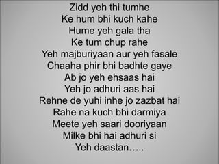 Zidd yeh thi tumhe
Ke hum bhi kuch kahe
Hume yeh gala tha
Ke tum chup rahe
Yeh majburiyaan aur yeh fasale
Chaaha phir bhi badhte gaye
Ab jo yeh ehsaas hai
Yeh jo adhuri aas hai
Rehne de yuhi inhe jo zazbat hai
Rahe na kuch bhi darmiya
Meete yeh saari dooriyaan
Milke bhi hai adhuri si
Yeh daastan..
 