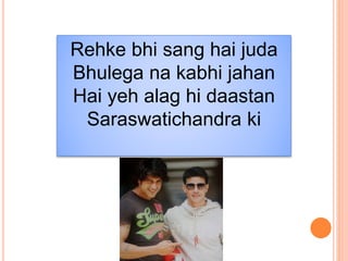 Rehke bhi sang hai juda
Bhulega na kabhi jahan
Hai yeh alag hi daastan
Saraswatichandra ki
 