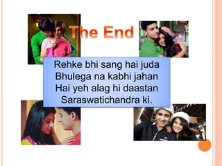Rehke bhi sang hai juda
Bhulega na kabhi jahan
Hai yeh alag hi daastan
Saraswatichandra ki.
 