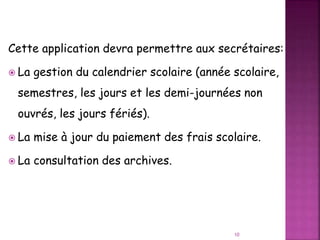 Cette application devra permettre aux secrétaires:
 La gestion du calendrier scolaire (année scolaire,
semestres, les jours et les demi-journées non
ouvrés, les jours fériés).
 La mise à jour du paiement des frais scolaire.
 La consultation des archives.
10
 