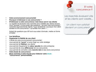 •   Votre environnement concurrentiel
•   Pourquoi s'intéresser à vos concurrents ?
•   S'intéresser à votre concurrence c'est mieux servir vos clients
•   La rapidité de l'évolution des marchés et la volatilité des clients doivent
    nous "pousser" à nous poser des questions : qui sont mes concurrents?
    comment reçoivent-ils les clients ? que vendent-ils ? pourquoi mon client
    achète-t-il à la concurrence ? qu'achète mon client ? ...
    Autant de questions que 48°nord vous aide à formuler, mettre en forme
    et traiter.

•   Les bénéfices
•   Augmenter la fidélité de vos client
•   L'étude de votre environnement concurrentiel :
•   vous permet de "savoir" et ainsi d'agir sur votre stratégie
•   vous permet de fidéliser vos clients
•   vous permet d'augmenter la valeur ajoutée de votre entreprise
•   vous permet de vous différencier de vos concurrents
•   vous permet de connaître votre marché réel et celui de la concurrence
•   Votre étude de concurrence
•   Nous sommes à votre écoute pour élaborer votre étude
    "concurrence" personnalisée.
 