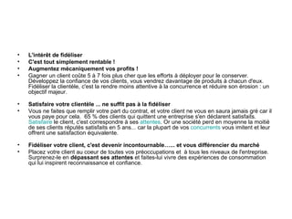 •   L'intérêt de fidéliser
•   C'est tout simplement rentable !
•   Augmentez mécaniquement vos profits !
•   Gagner un client coûte 5 à 7 fois plus cher que les efforts à déployer pour le conserver.
    Développez la confiance de vos clients, vous vendrez davantage de produits à chacun d'eux.
    Fidéliser la clientèle, c'est la rendre moins attentive à la concurrence et réduire son érosion : un
    objectif majeur.

•   Satisfaire votre clientèle ... ne suffit pas à la fidéliser
•   Vous ne faites que remplir votre part du contrat, et votre client ne vous en saura jamais gré car il
    vous paye pour cela. 65 % des clients qui quittent une entreprise s'en déclarent satisfaits.
    Satisfaire le client, c'est correspondre à ses attentes. Or une société perd en moyenne la moitié
    de ses clients réputés satisfaits en 5 ans... car la plupart de vos concurrents vous imitent et leur
    offrent une satisfaction équivalente.

•   Fidéliser votre client, c'est devenir incontournable…... et vous différencier du marché
•   Placez votre client au coeur de toutes vos préoccupations et à tous les niveaux de l'entreprise.
    Surprenez-le en dépassant ses attentes et faites-lui vivre des expériences de consommation
    qui lui inspirent reconnaissance et confiance.
 