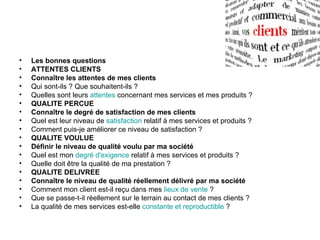 •   Les bonnes questions
•   ATTENTES CLIENTS
•   Connaître les attentes de mes clients
•   Qui sont-ils ? Que souhaitent-ils ?
•   Quelles sont leurs attentes concernant mes services et mes produits ?
•   QUALITE PERCUE
•   Connaître le degré de satisfaction de mes clients
•   Quel est leur niveau de satisfaction relatif à mes services et produits ?
•   Comment puis-je améliorer ce niveau de satisfaction ?
•   QUALITE VOULUE
•   Définir le niveau de qualité voulu par ma société
•   Quel est mon degré d'exigence relatif à mes services et produits ?
•   Quelle doit être la qualité de ma prestation ?
•   QUALITE DELIVREE
•   Connaître le niveau de qualité réellement délivré par ma société
•   Comment mon client est-il reçu dans mes lieux de vente ?
•   Que se passe-t-il réellement sur le terrain au contact de mes clients ?
•   La qualité de mes services est-elle constante et reproductible ?
 