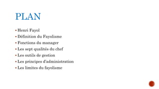 PLAN 
 Henri Fayol 
 Définition du Fayolisme 
 Fonctions du manager 
 Les sept qualités du chef 
 Les outils de gestion 
 Les principes d’administration 
 Les limites du fayolisme 
 
