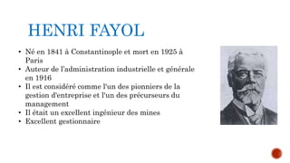 HENRI FAYOL 
• Né en 1841 à Constantinople et mort en 1925 à 
Paris 
• Auteur de l’administration industrielle et générale 
en 1916 
• Il est considéré comme l'un des pionniers de la 
gestion d'entreprise et l'un des précurseurs du 
management 
• Il était un excellent ingénieur des mines 
• Excellent gestionnaire 
 