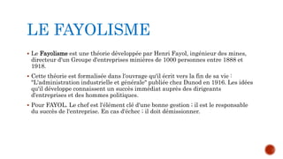 LE FAYOLISME 
 Le Fayolisme est une théorie développée par Henri Fayol, ingénieur des mines, 
directeur d'un Groupe d'entreprises minières de 1000 personnes entre 1888 et 
1918. 
 Cette théorie est formalisée dans l'ouvrage qu'il écrit vers la fin de sa vie : 
"L'administration industrielle et générale" publiée chez Dunod en 1916. Les idées 
qu'il développe connaissent un succès immédiat auprès des dirigeants 
d'entreprises et des hommes politiques. 
 Pour FAYOL. Le chef est l'élément clé d'une bonne gestion ; il est le responsable 
du succès de l'entreprise. En cas d'échec ; il doit démissionner. 
 