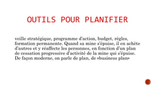 OUTILS POUR PLANIFIER 
veille stratégique, programme d’action, budget, règles, 
formation permanente. Quand sa mine s’épuise, il en achète 
d’autres et y réaffecte les personnes, en fonction d’un plan 
de cessation progressive d’activité de la mine qui s’épuise. 
De façon moderne, on parle de plan, de «business plan» 
 