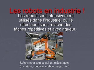 Les robots en industrie !Les robots en industrie !
Les robots sont intensivementLes robots sont intensivement
utilisés dans l‘industrie, où ilsutilisés dans l‘industrie, où ils
effectuent sans relâche deseffectuent sans relâche des
tâches répétitives et avec rigueur.tâches répétitives et avec rigueur.
Robots pour tout ce qui est mécaniques
( peinture, soudage, emboutissage, etc.)
 