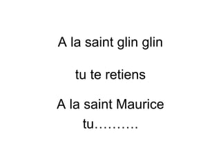A la saint glin glin
tu te retiens
A la saint Maurice
tu……….
 