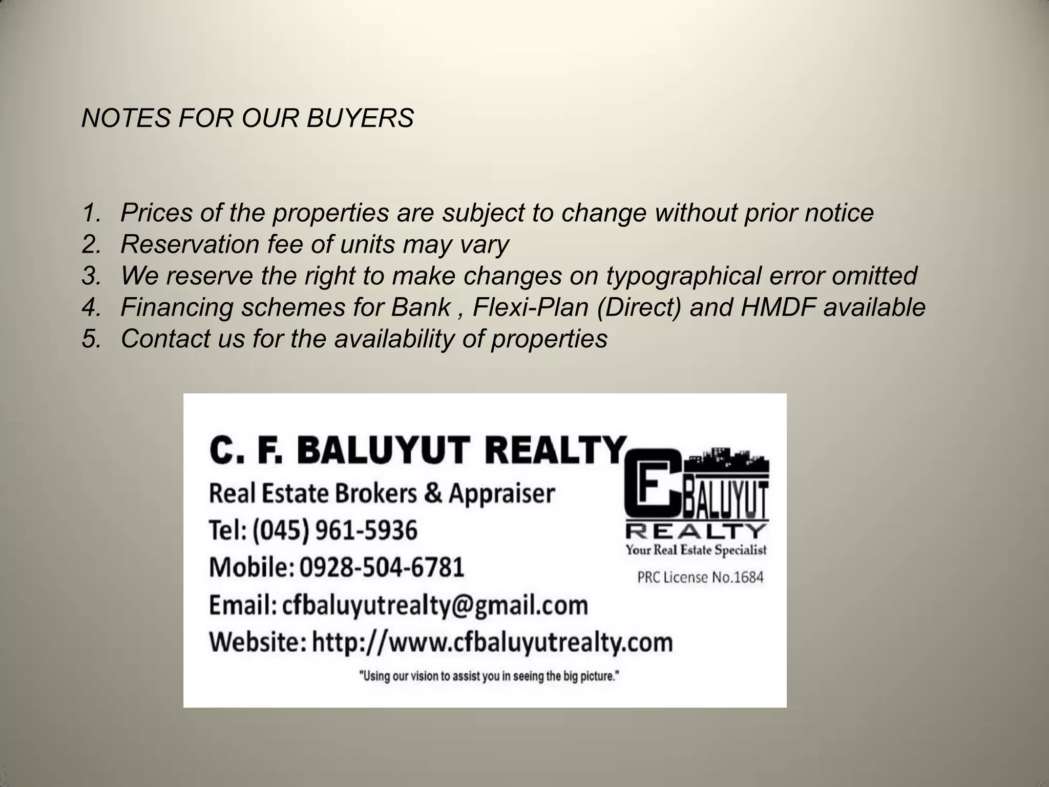 NOTES FOR OUR BUYERS
1. Prices of the properties are subject to change without prior notice
2. Reservation fee of units may vary
3. We reserve the right to make changes on typographical error omitted
4. Financing schemes for Bank , Flexi-Plan (Direct) and HMDF available
5. Contact us for the availability of properties
 