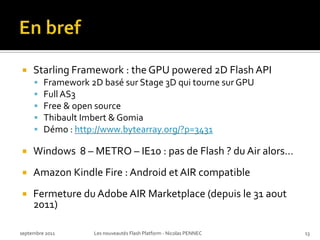 En bref,[object Object],Starling Framework : the GPU powered 2D Flash API,[object Object],Framework 2D basé sur Stage 3D qui tourne sur GPU,[object Object],Full AS3,[object Object],Free & open source,[object Object],Thibault Imbert & Gomia,[object Object],Démo : http://www.bytearray.org/?p=3431,[object Object],Windows  8 – METRO – IE10 : pas de Flash ? du Air alors…,[object Object],Amazon KindleFire : Android et AIR compatible,[object Object],Fermeture du Adobe AIR Marketplace (depuis le 31 aout 2011),[object Object],septembre 2011,[object Object],Les nouveautés Flash Platform - Nicolas PENNEC,[object Object],13,[object Object]