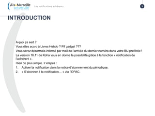A quoi ça sert ?
Vous êtes accro à Livres Hebdo ? Pif gadget ???
Vous serez désormais informé par mail de l’arrivée du dernier numéro dans votre BU préférée !
La version 16.11 de Koha vous en donne la possibilité grâce à la fonction « notification de
l’adhérent ».
Rien de plus simple. 2 étapes :
1. Activer la notification dans la notice d’abonnement du périodique.
2. « S’abonner à la notification… » via l’OPAC.
INTRODUCTION
Les notifications adhérents 2
 