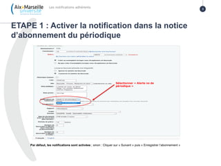 ETAPE 1 : Activer la notification dans la notice
d’abonnement du périodique
Les notifications adhérents 3
Sélectionner « Alerte no de
périodique »
Par défaut, les notifications sont activées ; sinon : Cliquer sur « Suivant » puis « Enregistrer l’abonnement »
 