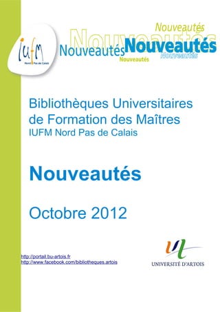 Bibliothèques Universitaires
   de Formation des Maîtres
   IUFM Nord Pas de Calais



   Nouveautés
   Octobre 2012

http://portail.bu-artois.fr
http://www.facebook.com/bibliotheques.artois
 