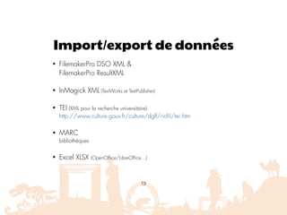 Import/export de données
• FilemakerPro DSO XML & 
FilemakerPro ResultXML
• InMagick XML (TextWorks et TextPublisher)
• TEI (XML pour la recherche universitaire) 
http://www.culture.gouv.fr/culture/dglf/riofil/tei.htm
• MARC 
bibliothèques
• Excel XLSX (OpenOffice/LibreOffice…)
13
 