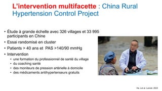 L’intervention multifacette : China Rural
Hypertension Control Project
• Étude à grande échelle avec 326 villages et 33 995
participants en Chine
• Essai randomisé en cluster
• Patients > 40 ans et PAS >140/90 mmHg
• Intervention
• une formation du professionnel de santé du village
• du coaching santé
• des moniteurs de pression artérielle à domicile
• des médicaments antihypertenseurs gratuits
He J et al. Lancet. 2023
 