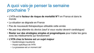 A quoi vais-je penser la semaine
prochaine ?
• L’HTA est le facteur de risque de mortalité N°1 en France et dans le
monde
• La situation se dégrade en France
• Pas de nouveauté thérapeutique utilisable cette année
• Ne pas trop attendre du device (sauf si vous voulez devenir cardiologue)
• Rester sur des stratégies simples et pragmatiques pour traiter les gens
avec les médicaments qui fonctionnent
• L’HTA chez la femme est un sujet majeur
• Epidémiologie inquiétante
• Impact spécifique de l’HTA
• La grossesse est un moment clef
 