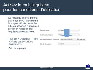tbformation.com
Activez le multilinguisme
pour les conditions d’utilisation
● Ce nouveau champ permet
d’afficher le bon article dans
la langue utilisée, entre les
articles associés disponibles
si l'option Associations
linguistiques est activée.
● Plug-ins > Utilisateur – Profil
> Article des conditions
d’utilisations
● Activez le plug-in
 