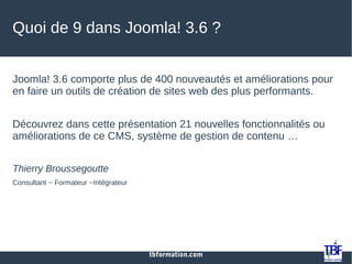 tbformation.com
Quoi de 9 dans Joomla! 3.6 ?
Joomla! 3.6 comporte plus de 400 nouveautés et améliorations pour
en faire un outils de création de sites web des plus performants.
Découvrez dans cette présentation 21 nouvelles fonctionnalités ou
améliorations de ce CMS, système de gestion de contenu …
Thierry Broussegoutte
Consultant ~ Formateur ~Intégrateur
 