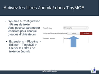 tbformation.com
Activez les filtres Joomla! dans TinyMCE
● Système > Configuration
> Filtres de texte
Vous pouvez paramétrer
les filtres pour chaque
groupes d’utilisateurs
● Extensions > Plug-ins >
Editeur – TinyMCE >
Utiliser les filtres de
texte de Joomla
 