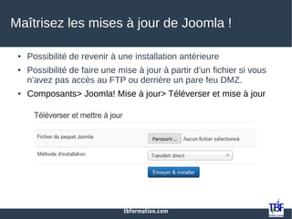 tbformation.com
Maîtrisez les mises à jour de Joomla !
● Possibilité de revenir à une installation antérieure
● Possibilité de faire une mise à jour à partir d’un fichier si vous
n’avez pas accès au FTP ou derrière un pare feu DMZ.
● Composants> Joomla! Mise à jour> Téléverser et mise à jour
 