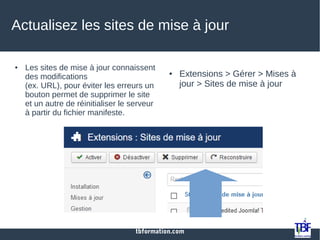 tbformation.com
Actualisez les sites de mise à jour
● Les sites de mise à jour connaissent
des modifications
(ex. URL), pour éviter les erreurs un
bouton permet de supprimer le site
et un autre de réinitialiser le serveur
à partir du fichier manifeste.
● Extensions > Gérer > Mises à
jour > Sites de mise à jour
 