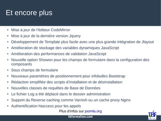 tbformation.com
Et encore plus
● Mise à jour de l’éditeur CodeMirror
● Mise à jour de la dernière version Jquery
● Développement de Template plus facile avec une plus grande intégration de Jlayout
● Amélioration de stockage des variables dynamiques JavaScript
● Amélioration des performances de validation JavaScript
● Nouvelle option Showon pour les champs de formulaire dans la configuration des
composants
● Sous champs de formulaire
● Nouveaux paramètres de positionnement pour infobulles Bootstrap
● Rédaction simplifiée des scripts d’installation et de désinstallation
● Nouvelles classes de requêtes de Base de Données
● Le fichier Log a été déplacé dans le dossier administration
● Support du Reverse caching comme Varnish ou un cache proxy Nginx
● Authentification htaccess pour les appels
Plus d’infos sur joomla.org
 
