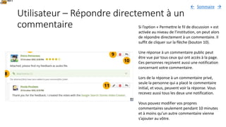Utilisateur – Répondre directement à un
commentaire Si l’option « Permettre le fil de discussion » est
activée au niveau de l’institution, on peut alors
de répondre directement à un commentaire. Il
suffit de cliquer sur la flèche (bouton 10).
Une réponse à un commentaire public peut
être vue par tous ceux qui ont accès à la page.
Ces personnes reçoivent aussi une notification
concernant votre commentaire.
Lors de la réponse à un commentaire privé,
seule la personne qui a placé le commentaire
initial, et vous, peuvent voir la réponse. Vous
recevez aussi tous les deux une notification.
Vous pouvez modifier vos propres
commentaires seulement pendant 10 minutes
et à moins qu’un autre commentaire vienne
s’ajouter au vôtre.
When
Sommaire 
 
