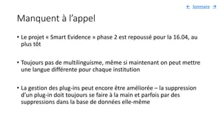 Manquent à l’appel
• Le projet « Smart Evidence » phase 2 est repoussé pour la 16.04, au
plus tôt
• Toujours pas de multilinguisme, même si maintenant on peut mettre
une langue différente pour chaque institution
• La gestion des plug-ins peut encore être améliorée – la suppression
d’un plug-in doit toujours se faire à la main et parfois par des
suppressions dans la base de données elle-même
Sommaire 
 