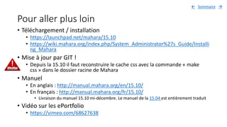 Pour aller plus loin
• Téléchargement / installation
• https://launchpad.net/mahara/15.10
• https://wiki.mahara.org/index.php/System_Administrator%27s_Guide/Installi
ng_Mahara
• Mise à jour par GIT !
• Depuis la 15.10 il faut reconstruire le cache css avec la commande « make
css » dans le dossier racine de Mahara
• Manuel
• En anglais : http://manual.mahara.org/en/15.10/
• En français : http://manual.mahara.org/fr/15.10/
• Livraison du manuel 15.10 mi-décembre. Le manuel de la 15.04 est entièrement traduit
• Vidéo sur les ePortfolio
• https://vimeo.com/68627638
Sommaire 
 