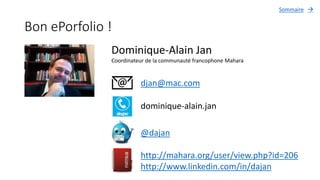 Bon ePorfolio !
Dominique-Alain Jan
Coordinateur de la communauté francophone Mahara
djan@mac.com
dominique-alain.jan
@dajan
http://mahara.org/user/view.php?id=206
http://www.linkedin.com/in/dajan
Sommaire 
 