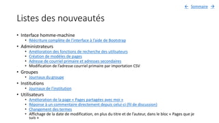 Listes des nouveautés
• Interface homme-machine
• Réécriture complète de l’interface à l’aide de Bootstrap
• Administrateurs
• Amélioration des fonctions de recherche des utilisateurs
• Création de modèles de pages
• Adresse de courriel primaire et adresses secondaires
• Modification de l’adresse courriel primaire par importation CSV
• Groupes
• Journaux du groupe
• Institutions
• Journaux de l’institution
• Utilisateurs
• Amélioration de la page « Pages partagées avec moi »
• Réponse à un commentaire directement depuis celui-ci (fil de discussion)
• Changement des termes
• Affichage de la date de modification, en plus du titre et de l’auteur, dans le bloc « Pages que je
suis »
Sommaire 
 