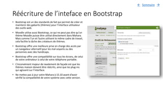 Réécriture de l’inteface en Bootstrap
• Bootstrap est un des standards de fait qui permet de créer et
maintenir des gabarits (thèmes) pour l’interface utilisateur
des outils web.
• Moodle utilise aussi Bootstrap, ce qui ne peut pas dire qu’un
thème Moodle puisse être utilisé directement dans Mahara.
Mais comme l’un et l’autre utilisent le même cadre de travail,
cela facilite la tâche des créateurs de thèmes.
• Bootstrap offre une meilleure prise en charge des accès par
un navigateur alternatif pour les mal-voyants ou des
personnes avec des handicaps.
• Bootstrap offre une compatibilité sur tous les écrans, de celui
de votre ordinateur à celui de votre téléphone portable.
• L’inconvénient majeur de ravalement de façade est que les
thèmes maison doivent être réécrits, ainsi que les plug-ins
qui agissent sur l’interface.
• Ne mettez pas à jour votre Mahara à 15.10 avant d’avoir
vérifié la compatibilité de votre système avec cette version.
Sommaire 
 
