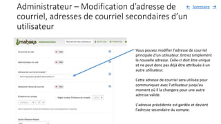 Administrateur – Modification d’adresse de
courriel, adresses de courriel secondaires d’un
utilisateur
Vous pouvez modifier l'adresse de courriel
principale d'un utilisateur. Entrez simplement
la nouvelle adresse. Celle-ci doit être unique
et ne peut donc pas déjà être attribuée à un
autre utilisateur.
Cette adresse de courriel sera utilisée pour
communiquer avec l'utilisateur jusqu'au
moment où il la changera pour une autre
adresse valide.
L'adresse précédente est gardée et devient
l'adresse secondaire du compte.
Sommaire 
 