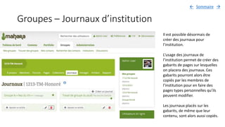 Groupes – Journaux d’institution
Il est possible désormais de
créer des journaux pour
l’institution.
L’usage des journaux de
l’institution permet de créer des
gabarits de pages sur lesquelles
on placera des journaux. Ces
gabarits pourront alors être
copiés par les membres de
l’institution pour en faire des
pages types personnelles qu’ils
peuvent modifier.
Les journaux placés sur les
gabarits, de même que leur
contenu, sont alors aussi copiés.
Sommaire 
 