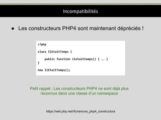 Incompatibilités
● Les constructeurs PHP4 sont maintenant dépréciés !
<?php
class IlEtaitTemps {
public function iletaittemps() { … }
}
new IlEtaitTemps();
https://wiki.php.net/rfc/remove_php4_constructors
Petit rappel : Les constructeurs PHP4 ne sont déjà plus
reconnus dans une classe d’un namespace
 