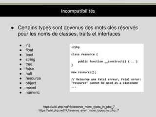 Incompatibilités
● Certains types sont devenus des mots clés réservés
pour les noms de classes, traits et interfaces
● int
● float
● bool
● string
● true
● false
● null
● resource
● object
● mixed
● numeric
https://wiki.php.net/rfc/reserve_more_types_in_php_7
https://wiki.php.net/rfc/reserve_even_more_types_in_php_7
<?php
class resource {
public function __construct() { … }
}
new resource();
// Retourne une fatal erreur, Fatal error:
"resource" cannot be used as a classname
...
 