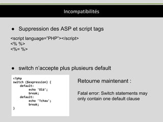 Incompatibilités
● Suppression des ASP et script tags
<script language=”PHP”></script>
<% %>
<%= %>
● switch n’accepte plus plusieurs default
<?php
switch ($expression) {
default:
echo 'Olá';
break;
default:
echo 'Tchau';
break;
}
Retourne maintenant :
Fatal error: Switch statements may
only contain one default clause
 