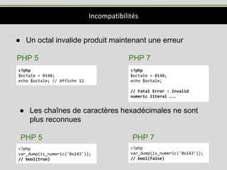 Incompatibilités
● Un octal invalide produit maintenant une erreur
PHP 5 PHP 7
<?php
$octale = 0148;
echo $octale; // Affiche 12
<?php
$octale = 0148;
echo $octale;
// Fatal Error : Invalid
numeric literal ….
● Les chaînes de caractères hexadécimales ne sont
plus reconnues
PHP 5 PHP 7
<?php
var_dump(is_numeric('0x143'));
// bool(true)
<?php
var_dump(is_numeric('0x143'));
// bool(false)
 
