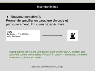 Incompatibilités
● Nouveau caractère u
Permet de spécifier un caractère Unicode et
particulièrement UTF-8 (en hexadécimal)
<?php
$unicode = "u{265C};
echo $unicode;
Incompatibilité car u dans une double-quote ou HEREDOC existant sera
considéré comme un caractère Unicode. Si celui-ci n’existe pas, une erreur
fatale de compilation est levée
https://wiki.php.net/rfc/unicode_escape
 