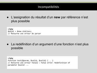 Incompatibilités
● L’assignation du résultat d’un new par référence n’est
plus possible
● La redéfinition d’un argument d’une fonction n’est plus
possible
<?php
$objet = &new stdclass;
// Retourne une erreur de parser
<?php
function test($param, $valid, $valid) { … }
// Retourne une erreur fatale : Fatal error: Redefinition of
parameter $valid ….
 