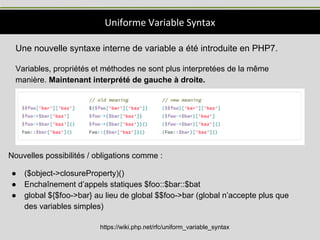 Uniforme Variable Syntax
https://wiki.php.net/rfc/uniform_variable_syntax
Une nouvelle syntaxe interne de variable a été introduite en PHP7.
Variables, propriétés et méthodes ne sont plus interpretées de la même
manière. Maintenant interprété de gauche à droite.
Nouvelles possibilités / obligations comme :
● ($object->closureProperty)()
● Enchaînement d’appels statiques $foo::$bar::$bat
● global ${$foo->bar} au lieu de global $$foo->bar (global n’accepte plus que
des variables simples)
 