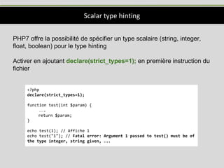 Scalar type hinting
PHP7 offre la possibilité de spécifier un type scalaire (string, integer,
float, boolean) pour le type hinting
Activer en ajoutant declare(strict_types=1); en première instruction du
fichier
<?php
declare(strict_types=1);
function test(int $param) {
….
return $param;
}
echo test(1); // Affiche 1
echo test("1"); // Fatal error: Argument 1 passed to test() must be of
the type integer, string given, ….
 