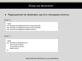 Group use declaration
https://wiki.php.net/rfc/group_use_declarations
● Regroupement de déclaration use d’un namespace commun
PHP 5
PHP 7
<?php
use DarkmiraComponentSecurityClassA;
use DarkmiraComponentSecurityClassB;
use DarkmiraComponentBddClassC;
<?php
use DarkmiraComponent{
SecurityClassA,
SecurityClassB,
BddClassC
};
 
