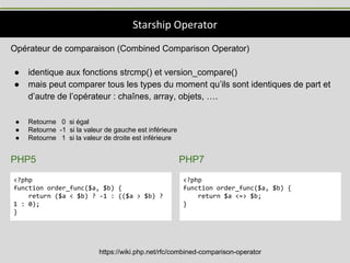Starship Operator
https://wiki.php.net/rfc/combined-comparison-operator
<?php
function order_func($a, $b) {
return ($a < $b) ? -1 : (($a > $b) ?
1 : 0);
}
<?php
function order_func($a, $b) {
return $a <=> $b;
}
Opérateur de comparaison (Combined Comparison Operator)
● identique aux fonctions strcmp() et version_compare()
● mais peut comparer tous les types du moment qu’ils sont identiques de part et
d’autre de l’opérateur : chaînes, array, objets, ….
● Retourne 0 si égal
● Retourne -1 si la valeur de gauche est inférieure
● Retourne 1 si la valeur de droite est inférieure
PHP5 PHP7
 