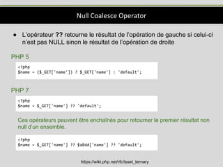 Null Coalesce Operator
https://wiki.php.net/rfc/isset_ternary
● L’opérateur ?? retourne le résultat de l’opération de gauche si celui-ci
n’est pas NULL sinon le résultat de l’opération de droite
PHP 5
PHP 7
<?php
$name = ($_GET['name']) ? $_GET['name'] : 'default';
<?php
$name = $_GET['name'] ?? 'default';
Ces opérateurs peuvent être enchaînés pour retourner le premier résultat non
null d’un ensemble.
<?php
$name = $_GET['name'] ?? $aBdd['name'] ?? 'default';
 