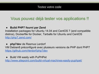 Testez votre code
Vous pouvez déjà tester vos applications !!
● Build PHP7 fourni par Zend
Installation packages for Ubuntu 14.04 and CentOS 7 (and compatible
distros), Dockerfile for Docker, Tarballs for Ubuntu and CentOS
http://php7.zend.com/
● php7dev de Rasmus Lerdorf
VM Debian8 préconfiguré avec plusieurs versions de PHP dont PHP7
https://github.com/rlerdorf/php7dev
● Build VM easily with PuPHPet
http://www.sitepoint.com/build-virtual-machines-easily-puphpet/
 