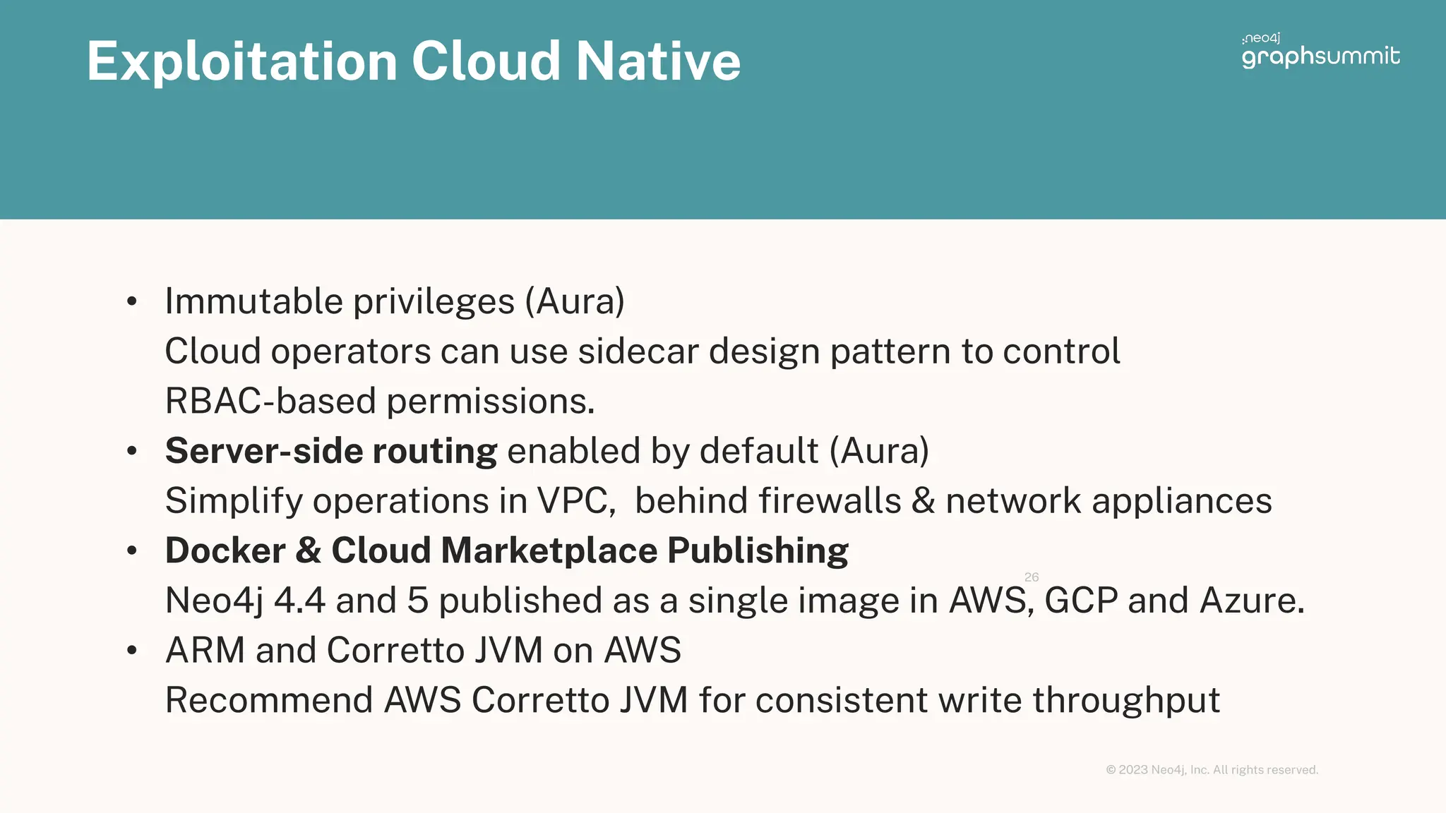 © 2023 Neo4j, Inc. All rights reserved.
Exploitation Cloud Native
26
• Immutable privileges (Aura)
Cloud operators can use sidecar design pattern to control
RBAC-based permissions.
• Server-side routing enabled by default (Aura)
Simplify operations in VPC, behind ﬁrewalls & network appliances
• Docker & Cloud Marketplace Publishing
Neo4j 4.4 and 5 published as a single image in AWS, GCP and Azure.
• ARM and Corretto JVM on AWS
Recommend AWS Corretto JVM for consistent write throughput
 