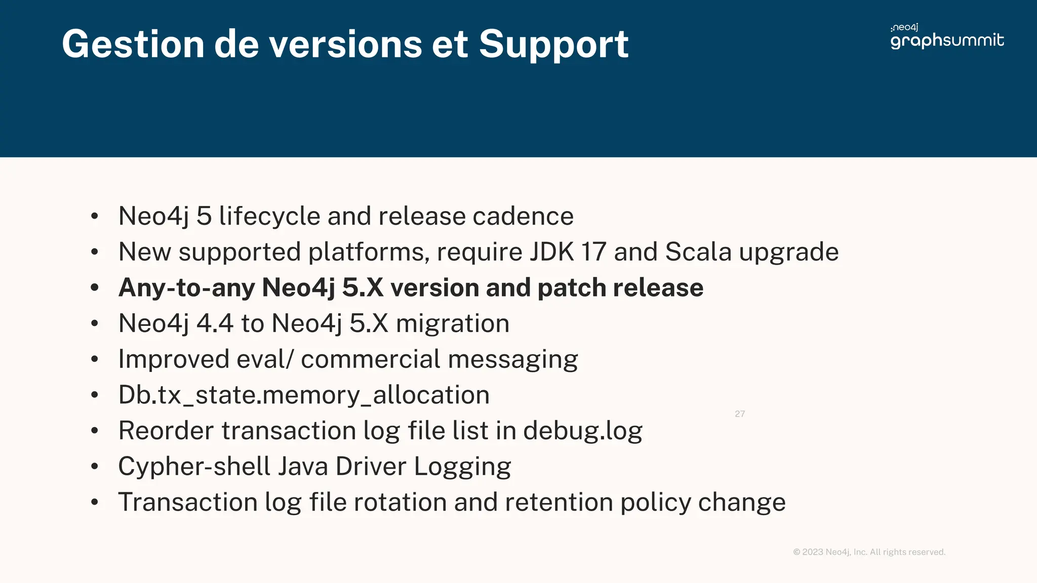 © 2023 Neo4j, Inc. All rights reserved.
Gestion de versions et Support
27
• Neo4j 5 lifecycle and release cadence
• New supported platforms, require JDK 17 and Scala upgrade
• Any-to-any Neo4j 5.X version and patch release
• Neo4j 4.4 to Neo4j 5.X migration
• Improved eval/ commercial messaging
• Db.tx_state.memory_allocation
• Reorder transaction log ﬁle list in debug.log
• Cypher-shell Java Driver Logging
• Transaction log ﬁle rotation and retention policy change
 